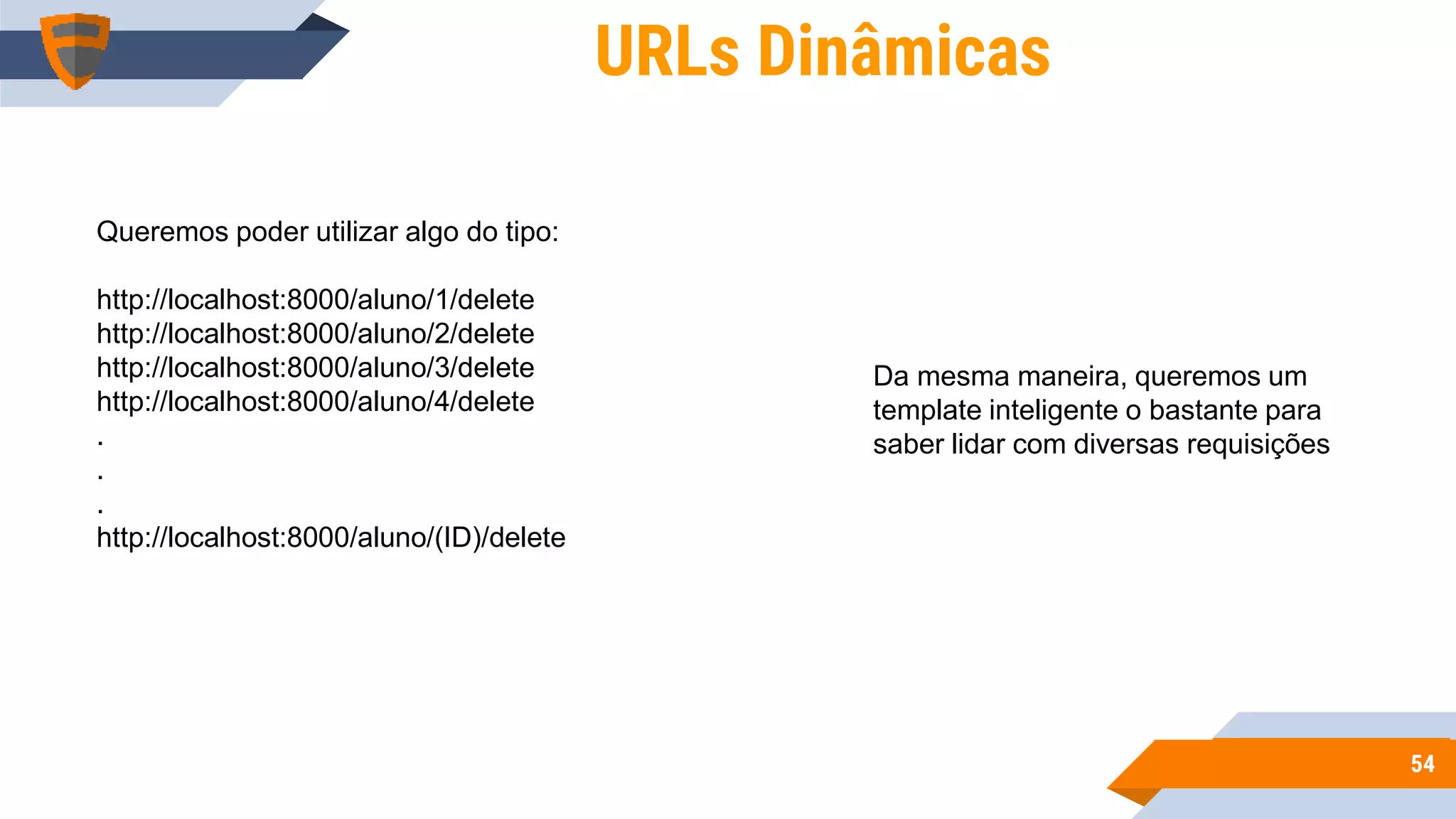 5454
URLs Dinâmicas
Queremos poder utilizar algo do tipo:
http://localhost:8000/aluno/1/delete
http://localhost:8000/aluno/2/delete
http://localhost:8000/aluno/3/delete
http://localhost:8000/aluno/4/delete
.
.
.
http://localhost:8000/aluno/(ID)/delete
Da mesma maneira, queremos um
template inteligente o bastante para
saber lidar com diversas requisições
 