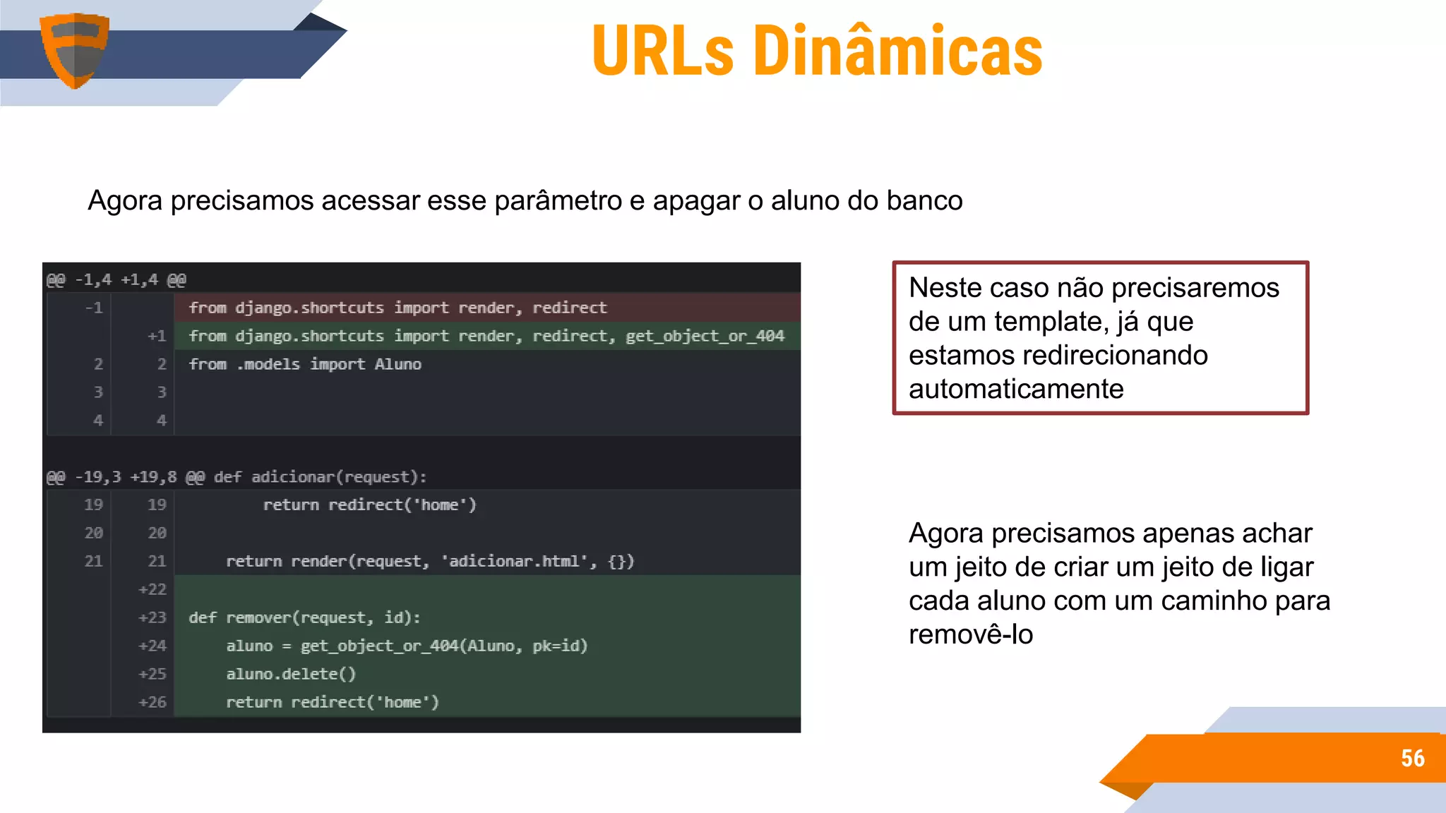 5656
URLs Dinâmicas
Agora precisamos acessar esse parâmetro e apagar o aluno do banco
Neste caso não precisaremos
de um template, já que
estamos redirecionando
automaticamente
Agora precisamos apenas achar
um jeito de criar um jeito de ligar
cada aluno com um caminho para
removê-lo
 