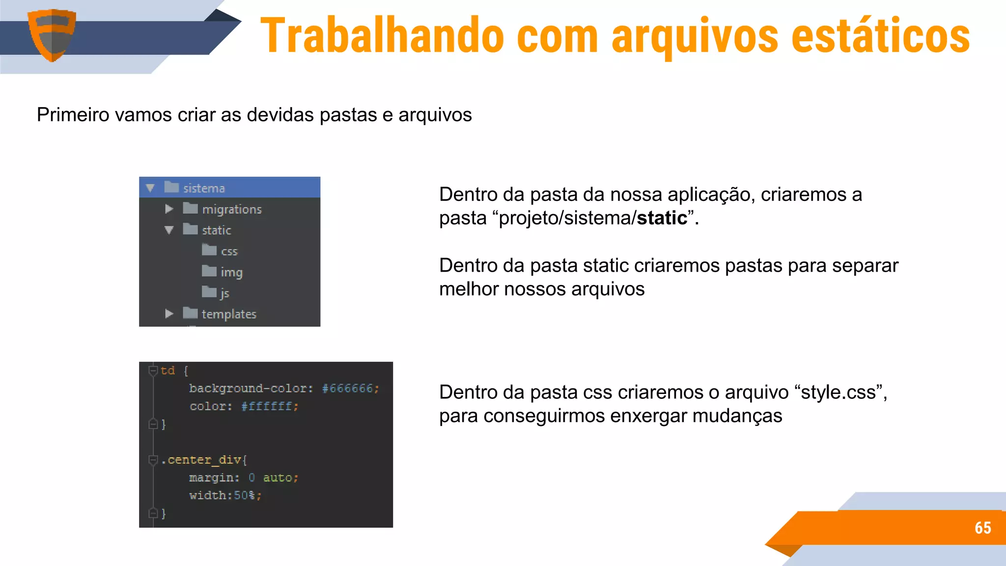 6565
Trabalhando com arquivos estáticos
Primeiro vamos criar as devidas pastas e arquivos
Dentro da pasta da nossa aplicação, criaremos a
pasta “projeto/sistema/static”.
Dentro da pasta static criaremos pastas para separar
melhor nossos arquivos
Dentro da pasta css criaremos o arquivo “style.css”,
para conseguirmos enxergar mudanças
 