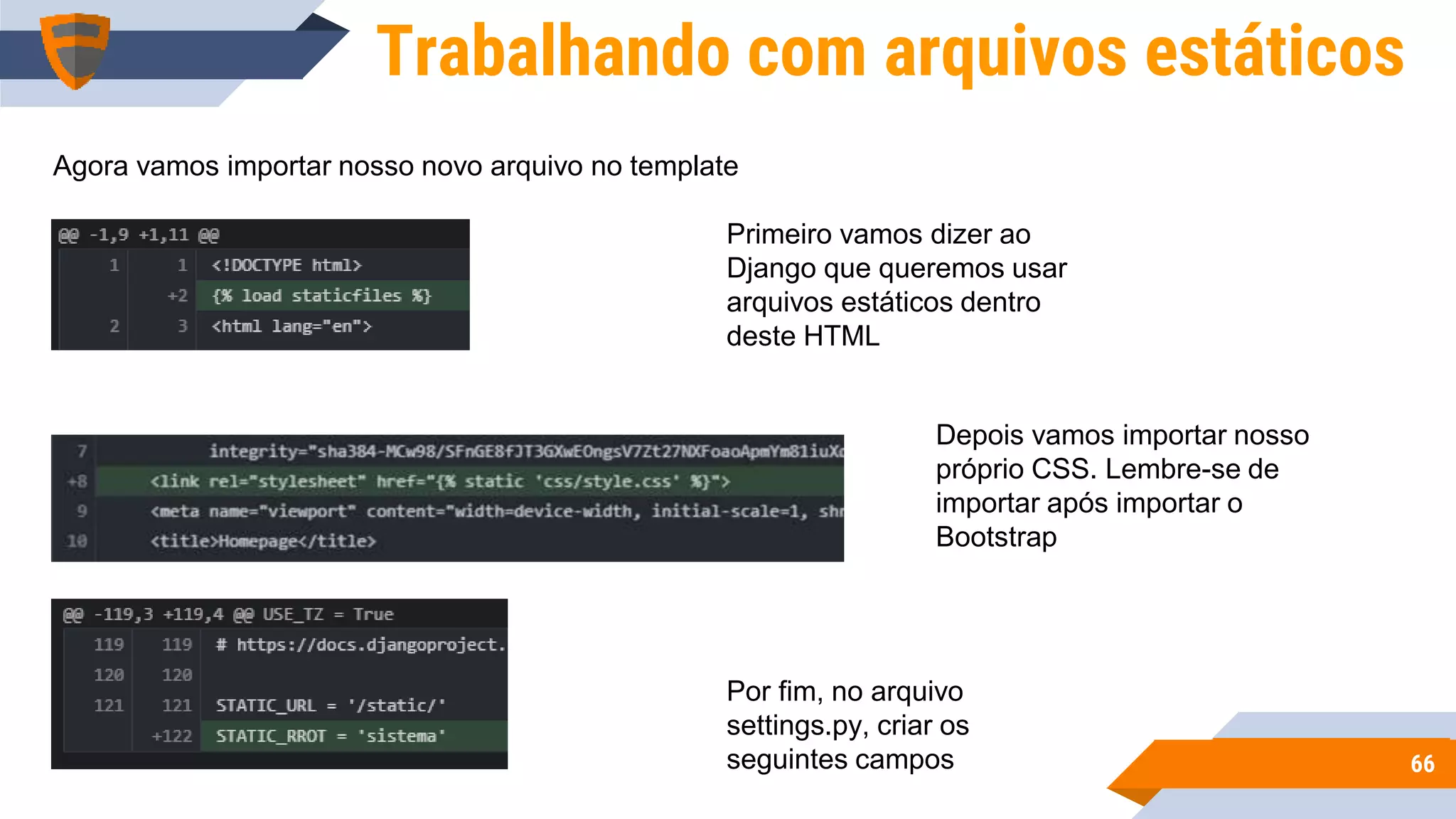 6666
Trabalhando com arquivos estáticos
Agora vamos importar nosso novo arquivo no template
Primeiro vamos dizer ao
Django que queremos usar
arquivos estáticos dentro
deste HTML
Depois vamos importar nosso
próprio CSS. Lembre-se de
importar após importar o
Bootstrap
Por fim, no arquivo
settings.py, criar os
seguintes campos
 