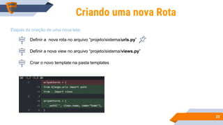 2222
Criando uma nova Rota
Definir a nova rota no arquivo “projeto/sistema/urls.py”
Definir a nova view no arquivo “projeto/sistema/views.py”
Criar o novo template na pasta templates
Etapas da criação de uma nova tela:
 