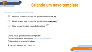 2727
Criando um novo template
Criar o novo template na pasta templates
Etapas da criação de uma nova tela:
Criar a pasta “projeto/sistema/templates”
Baixar o arquivo do template >> https://goo.gl/MxXbNb
Colocar dentro da pasta templates
$ python manage.py runserver
Definir a nova rota no arquivo “projeto/sistema/urls.py”
Definir a nova view no arquivo “projeto/sistema/views.py”
 