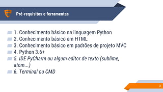 Pré-requisitos e ferramentas
▰ 1. Conhecimento básico na linguagem Python
▰ 2. Conhecimento básico em HTML
▰ 3. Conhecimento básico em padrões de projeto MVC
▰ 4. Python 3.6+
▰ 5. IDE PyCharm ou algum editor de texto (sublime,
atom...)
▰ 6. Terminal ou CMD
33
 