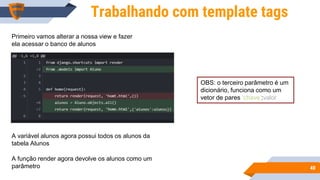 4040
Trabalhando com template tags
Primeiro vamos alterar a nossa view e fazer
ela acessar o banco de alunos
A variável alunos agora possui todos os alunos da
tabela Alunos
A função render agora devolve os alunos como um
parâmetro
OBS: o terceiro parâmetro é um
dicionário, funciona como um
vetor de pares ‘chave’:valor
 