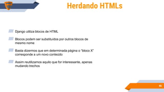 4646
Herdando HTMLs
▰ Django utiliza blocos de HTML
▰ Blocos podem ser substituídos por outros blocos de
mesmo nome
▰ Basta dizermos que em determinada página o “bloco X”
corresponde a um novo conteúdo
▰ Assim reutilizamos aquilo que for interessante, apenas
mudando trechos
 