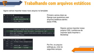 6666
Trabalhando com arquivos estáticos
Agora vamos importar nosso novo arquivo no template
Primeiro vamos dizer ao
Django que queremos usar
arquivos estáticos dentro
deste HTML
Depois vamos importar nosso
próprio CSS. Lembre-se de
importar após importar o
Bootstrap
Por fim, no arquivo
settings.py, criar os
seguintes campos
 