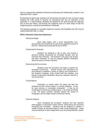 them to suspend their disbelief and become emotionally and intellectually invested in and
       attached to their “avatar”.

       By directing the game play, teachers can synchronize the game to core curriculum areas
       enabling the video game to become an educational tool and an extension of the
       classroom in a virtual setting. Students will experience the world through the objective
       lens of time and history, and through the subjective eyes of a wide range of real and
       imagined typical, unusual and extraordinary individuals.

       The following passage is a possible classroom scenario that illustrates how ICE may be
       implemented each day in a class.

       EPIC’s Interactive Classroom Experience

               Setting the Stage:

                               Each class begins with a short newsreel-like mini-
                       documentary that introduces the period and significant events of
                       the time. (these will be produced as part of EPIC)

               Introducing the Scenario:

                                Students are assigned a role to play, and receive a
                       personal briefing introducing the simulated situation and the
                       character they shall play. The students in the class may all play
                       the same characters, or may be assigned different characters
                       within the same or similar scenarios.

               Discovering the Environment:

                               Students enter the simulation and begin to explore the
                       simulated environment.    Simple choices and interactions are
                       encountered to establish a sense of urgency and investment in
                       the student’s character, build comfort with the interface, and
                       expose fundamental information about the character and his or
                       her environment.

               Critical Mission:

                               Characters or events within the game will lead the
                       students into their critical mission or primary challenge. It may
                       be quite obvious or completely unexpected. It may be as
                       complicated as reforming a political party, or as simple as finding
                       a job. The game scenario naturally weaves the issues of
                       immigration into the larger context of American history.


               Outcome Analysis:

                                Upon completing the simulation, students and their teachers
                       shall engage in a discussion of their choices, observations and outcomes
                       throughout the simulation. Students may be assigned to perform a
                       variety of follow up exercises based on their virtual experiences. These
                       may be individual or team assignments such as writing editorials, diaries,



Authored by Chelse Benham
The University of Texas-Pan American
October 19, 2005                           Page 11                                    10/12/2010
 