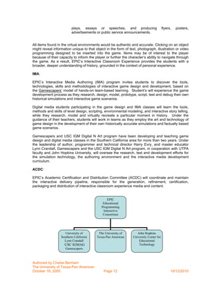 plays, essays or speeches, and producing                        flyers,   posters,
                         advertisements or public service announcements.


All items found in the virtual environments would be authentic and accurate. Clicking on an object
might reveal information unique to that object in the form of text, photograph, illustration or video
programming designed to be inserted into the game. Items may be of interest to the player
because of their capacity to inform the player or further the character’s ability to navigate through
the game. As a result, EPIC’s Interactive Classroom Experience provides the students with a
broader, deeper understanding of history, grounded in the context of personal experience.

IMA:

EPIC’s Interactive Media Authoring (IMA) program invites students to discover the tools,
technologies, skills and methodologies of interactive game design and development, based on
the Gamescapers’ model of hands-on team-based learning. Student’s will experience the game
development process as they research, design, model, prototype, script, test and debug their own
historical simulations and interactive game scenarios.

Digital media students participating in the game design and IMA classes will learn the tools,
methods and skills of level design, scripting, environmental modeling, and interactive story telling,
while they research, model and virtually recreate a particular moment in history. Under the
guidance of their teachers, students will work in teams as they employ the art and technology of
game design in the development of their own historically accurate simulations and factually based
game scenarios.

Gamescapers and USC IGM Digital N Art program have been developing and teaching game
design and digital media classes in the Southern California area for more than two years. Under
the leadership of author, programmer and technical director Harry Evry, and master educator
Lynn Crandall, Gamescapers and the USC IGM Digital N Art program, in cooperation with UTPA
faculty and John Hopkins University, will oversee the research, test and development efforts for
the simulation technology, the authoring environment and the interactive media development
curriculum.

ACDC:

EPIC’s Academic Certification and Distribution Committee (ACDC) will coordinate and maintain
the interactive delivery pipeline, responsible for the generation, refinement, certification,
packaging and distribution of interactive classroom experience media and content.


                                                EPIC
                                             Educational
                                            Programming
                                             Interactive
                                             Consortium




                    University of         The University of         John Hopkins
                  Southern California    Texas-Pan American      University Center for
                    Lynn Crandall                                    Educational
                    USC IGMAG                                        Technology
                     Gamescapers



Authored by Chelse Benham
The University of Texas-Pan American
October 19, 2005                              Page 12                                          10/12/2010
 