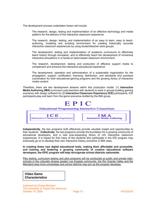 The development process undertaken herein will include:

        The research, design, testing and implementation of an effective technology and media
        platform for the delivery of the interactive classroom experience.

        The research, design, testing, and implementation of an easy to learn, easy to teach,
        authoring, modeling and scripting environment for creating historically accurate
        interactive classroom experiences by using student/teacher work groups.

        The development, testing and implementation of academic curriculums to effectively
        teach history through simulation, and to effectively teach the development of immersive
        interactive simulations in a hands-on team-based classroom environment.

        The research, development, testing and production of effective support media to
        complement and enhance the interactive educational experience.

        The development, operation and administration of a sustainable organization for the
        propagation, support, certification, licensing, distribution, and standards and practices
        coordination for both educational gaming programs and the growing library of interactive
        media content.

Therefore, there are two development streams within this production model. (1) Interactive
Media Authoring (IMA) curriculum puts teachers with students to work in groups building gaming
scenarios with design software for (2) Interactive Classroom Experience (ICE) participants. ICE
participants play and learn from the game scenarios drafted by the IMA group.




Independently, the two programs both effectively provide valuable insight and opportunities to
their students. Collectively, the two programs provide the foundation for a growing community of
educational developers, and a vast ever-expanding library of rich interactive classroom
experiences. It is hoped for that many of the students who participate in the ICE program may
eventually go on to develop their own interactive history scenarios in IMA class.

In creating these new digital educational tools, making them affordable and accessible,
and training and fostering a growing community of creative educational software
developers, the EPIC program will help reinvigorate school districts nationwide.

Play testing, curriculum testing and pilot programs will be conducted at public and private high-
schools in the culturally diverse greater Los Angeles community, the Rio Grande Valley and the
Maryland area more universities and school districts may join as the program develops.


 Video Game
 Characteristics

Authored by Chelse Benham
The University of Texas-Pan American
October 19, 2005                            Page 13                                  10/12/2010
 