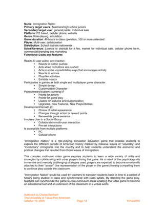 Name: Immigration Nation
Primary target users: Teachers/high school juniors
Secondary target user: general public, individual sale
Platform: PC based, cellular phone, website
Genre: Role-playing, simulation
Game duration: 40 hours in-class operation, 100 or more extended
Player: Multi-user, collaboration
Distribution: School districts nationwide
Sales/Revenue: License to districts for a fee, market for individual sale, cellular phone tie-in,
commercial branding and marketing
Functional Goals and features:

Reacts to user action and inaction
        • Reacts to button pushes
        • Acts when no buttons are pushed
        • Acts in some unpredictable ways that encourages activity
        • Reacts to actions
        • Play-like activities
        • Exhibits moods
Participates in games as both single and multiplayer game character.
        • Simple design
        • Customizable Character
Points/reward system (currency)?
        • Points for activity
        • Points for game play
        • Usable for features and customization
        • Upgrades, New Features, New Plays/Abilities
Development/Growth (?)
        • Choice of initial appearance
        • Changes through action or reward points
        • Renewable game senarios
Involves User in a Social Group
        • Collaboration/multi-user interaction
        • Pre-set interactions
Is accessible from multiple platforms
        • PC
        • Cellular phone

“Immigration Nation,” is a role-playing, simulation education game that enables students to
explore the different periods of American history marked by massive waves of “voluntary” and
“involuntary” immigrants into the country and to help students understand the economic and
political changes that resulted from those waves of immigration.

This complex multi-user video game requires students to learn a wide variety of skills and
strategies by collaborating with other players during the game. As a result of the psychologically
immersive and mentally challenging strategies used, players are expected to become emotionally
attached to their “avatar” (the representation of the player in the game) thereby compelling them
to continue play outside the classroom.

“Immigration Nation” would be used by teachers to transport students back in time to a period of
history being studied in class and synchronized with class syllabi. By directing the game play,
teachers can synchronize the game to core curriculum areas enabling the video game to become
an educational tool and an extension of the classroom in a virtual world.



Authored by Chelse Benham
The University of Texas-Pan American
October 19, 2005                            Page 14                                   10/12/2010
 