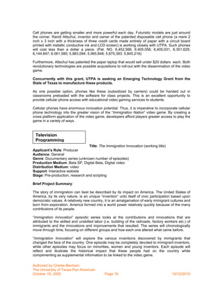 Cell phones are getting smaller and more powerful each day. Futuristic models are just around
the corner. Randi Altschul, inventor and owner of the patented disposable cell phone (a mere 2
inch x 3 inch with a thickness of three credit cards made entirely of paper with a circuit board
printed with metallic conductive ink and LCD screen) is working closely with UTPA. Such phones
will cost less than a dollar a piece. (Pat. NO. 6,452,566; 6,405,056; 6,405,031, 6,351,629;
6,144,847; 6,061,580; 5,983,094; 5,965,848; 5,875,393; 5,845,218)

Furthermore, Altschul has patented the paper laptop that would sell under $20 dollars each. Both
revolutionary technologies are possible acquisitions to roll-out with the dissemination of the video
game.

Concurrently with this grant, UTPA is seeking an Emerging Technology Grant from the
State of Texas to manufacture these products.

As one possible option, phones like these (subsidized by carriers) could be handed out in
classrooms preloaded with the software for class projects. This is an excellent opportunity to
provide cellular phone access with educational video gaming services to students.

Cellular phones have enormous innovation potential. Thus, it is imperative to incorporate cellular
phone technology into the greater vision of the “Immigration Nation” video game. By creating a
cross platform application of the video game, developers afford players greater access to play the
game in a variety of ways.


 Television
 Programming
                                  Title: The Immigration Innovation (working title)
Applicant’s Role: Producer
Audience: General
Genre: Documentary series (unknown number of episodes)
Production Medium: Beta SP, Digital Beta, Digital video
Distribution Medium: video
Support: Interactive website
Stage: Pre-production, research and scripting

Brief Project Summary:

The story of immigration can best be described by its impact on America. The United States of
America, by its very nature, is an unique “invention” unto itself of civic participation based upon
democratic values. A relatively new country, it is an amalgamation of early immigrant cultures and
born from exploration. America formed into a world power relatively quickly because of the many
contributions of its people.

“Immigration Innovation” episodic series looks at the contributions and innovations that are
attributed to the skilled and unskilled labor (i.e. building of the railroads, factory workers etc.) of
immigrants and the innovations and improvements that resulted. The series will chronologically
move through time, focusing on different groups and how each one altered what came before.

“Immigration Innovation” will explore the various inventions discovered by immigrants that
changed the face of the country. One episode may be completely devoted to immigrant inventors,
while other episodes may focus on minorities, women and young inventors. Each episode will
reflect and illustrate the historical impact that these people had on the country while
complimenting as supplemental information to be linked to the video game.

Authored by Chelse Benham
The University of Texas-Pan American
October 19, 2005                               Page 16                                     10/12/2010
 