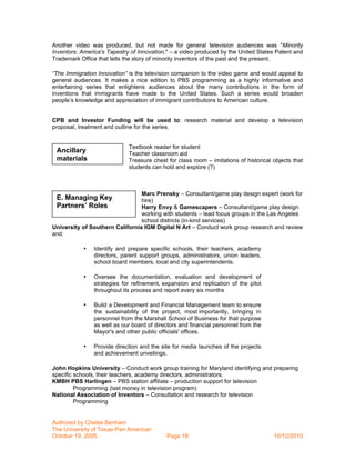 Another video was produced, but not made for general television audiences was "Minority
Inventors: America's Tapestry of Innovation," – a video produced by the United States Patent and
Trademark Office that tells the story of minority inventors of the past and the present.

“The Immigration Innovation” is the television companion to the video game and would appeal to
general audiences. It makes a nice edition to PBS programming as a highly informative and
entertaining series that enlightens audiences about the many contributions in the form of
inventions that immigrants have made to the United States. Such a series would broaden
people’s knowledge and appreciation of immigrant contributions to American culture.


CPB and Investor Funding will be used to: research material and develop a television
proposal, treatment and outline for the series.


                             Textbook reader for student
 Ancillary                   Teacher classroom aid
 materials                   Treasure chest for class room – imitations of historical objects that
                             students can hold and explore (?)



                                 Marc Prensky – Consultant/game play design expert (work for
 E. Managing Key                 hire)
 Partners’ Roles                 Harry Envy & Gamescapers – Consultant/game play design
                                 working with students – lead focus groups in the Las Angeles
                                 school districts (in-kind services)
University of Southern California IGM Digital N Art – Conduct work group research and review
and:

            •   Identify and prepare specific schools, their teachers, academy
                directors, parent support groups, administrators, union leaders,
                school board members, local and city superintendents.

            •   Oversee the documentation, evaluation and development of
                strategies for refinement, expansion and replication of the pilot
                throughout its process and report every six months

            •   Build a Development and Financial Management team to ensure
                the sustainability of the project, most importantly, bringing in
                personnel from the Marshall School of Business for that purpose
                as well as our board of directors and financial personnel from the
                Mayor's and other public officials' offices.

            •   Provide direction and the site for media launches of the projects
                and achievement unveilings.

John Hopkins University – Conduct work group training for Maryland identifying and preparing
specific schools, their teachers, academy directors, administrators.
KMBH PBS Harlingen – PBS station affiliate – production support for television
         Programming (last money in television program)
National Association of Inventors – Consultation and research for television
         Programming


Authored by Chelse Benham
The University of Texas-Pan American
October 19, 2005                            Page 18                                   10/12/2010
 