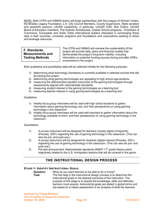 NOTE: Both UTPA and IGMAG teams will forge partnerships with the League of Women Voters,
the Bradley Legacy Foundation, L.A. City Council Members, County Supervisors, State senators
and assembly persons, LAUSD Leadership, in particular, LAUSD COO, Bob Collins, LAUSD
Board of Education members, The Catholic Archdiocese, Charter School programs, Chambers of
Commerce, Consulates and Sister Cities International leaders interested in exchanging these
data in their countries, university programs and foundations and corporations seeking to share
and leverage resources.


                                   The UTPA and IGMAG will oversee the sustainability of the
F. Standards,                      project will provide data, plans and financial models that
Measurements and                   demonstrate the project’s long-term viability, including
Testing Methods                    information on potential funding sources during and after CPB’s
                                   involvement in the project.

Both qualitative and quantitative data will be collected initially for the following purposes:

    1) determining what technology (hardware) is currently available in selected schools that will
       be piloting the project
    2) determining what gaming technologies are appealing to high school age-students
    3) measuring the effectiveness (student outcomes) of the gaming technologies through
       assessments aligned with national/state standards
    4) measuring student interest in the gaming technologies as a learning tool
    5) measuring teacher interest in using gaming technologies as a teaching tool

Qualitative:

    1) Initially focus group interviews will be used with high school students to gather
       information about gaming technology use, and their perspectives on using gaming
       technology in the classroom
    2) Initially focus group interviews will be used with teachers to gather information about the
       technology available to them, and their perspectives on using gaming technology in the
       classroom

Quantitative:

    1)         A survey instrument will be designed for teachers (mostly digital immigrants)
               (Prensky, 2001) regarding the use of gaming technology in the classroom. (This can
               also be pre- and post-use.)
    2)         A survey instrument will be designed for students (digital natives) (Prensky, 2001)
               regarding the use of gaming technology in the classroom. (This can also be pre- and
               post-use.)
    3)         Pre-test and post-test: National/state standards (NAEP 11th grade History exam
               objectives) related to the U.S. immigration lessons that will be covered in the game.

                     THE INSTRUCTIONAL DE SIGN PROCESS

S TAGE 1: I DENTIFY I NSTRUCTIONAL G OALS
       Question:        What do you want learners to be able to do or know?
       Task:            The first step in the instructional design process is to determine the
                        instructional goals or the desired outcomes of the instruction. The
                        purpose of this stage is to specify the knowledge, skills and attitudes
                        learners must acquire. Instructional goals are stated in global terms and
                        are based on a needs assessment or an analysis of what the learners

Authored by Chelse Benham
The University of Texas-Pan American
October 19, 2005                               Page 19                                      10/12/2010
 