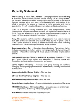 Capacity Statement
The University of Texas-Pan American – Managing Partner to conduct testing
& evaluation, develop core curriculum, provide training – UTPA brings to EPIC
the Hispanic Telecommunications System Consortium (HETS.org) of which it is a
founding member with a long history of collaborating with organizations in an
effort to promoting the access of Hispanics to higher education and training
opportunities through educational telecommunications and distance learning.

UTPA is a Hispanic Serving Institution (HIS) and comprehensive, public
coeducational university established to serve the higher educational needs of
South Texas and a four county region. As one of the fastest growing areas in the
country, UTPA has an enrollment of more than 17,000 students.

Many of the students are first generation college students in an area where more
than 38% of Hispanic students drop out of school by the 9th grade. One of
UTPA’s prime directives is working to address this crisis in education by finding
new methods of communicating and teaching at-risk students.

Gamescapers/Harry Evry – Consultant, Game Designer, Programmer, Author,
Instructor developing curriculum, teacher training /game play design working with
students – Project lead working with focus groups in the Las Angeles school
districts

University of Southern California IGM Digital N Art/Lynn Crandall – Conduct
work group research and testing and evaluation – Working closely with
foundations and organizations for resources and support

Johns Hopkins University – Conduct work group training for Maryland,
identifying and preparing specific schools, their teachers, academy directors and
administrators.

Los Angeles Unified School District – Pilot test sites

Ulysses Grant Technology Magnate – Pilot test site

Rio Grande Valley School Districts – Pilot test sites

Dynamic Technologies Corp. – Emerging technologies, production of TV series

KMBH PBS Harlingen – PBS station affiliate – production support for television
    programming (last money in television program)

Marc Prensky – Consultant/game play design expert

Authored by Chelse Benham
The University of Texas-Pan American
October 19, 2005                       Page 2                          10/12/2010
 