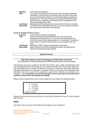 Question:          Is the instruction effective?
         Task:              This stage involves piloting the first draft of the instructional materials
                            developed in several one-on-one sessions with members of the target
                            group. The piloting the materials in a small group setting consisting of
                            target learners. The goal of this stage is to assess the effectiveness of
                            the instruction by assessing 1) the performance of participants and 2)
                            obtaining feedback from users.
         Contributor:       Developers and Media Experts and entire team for formative evaluation
         Deliverable:       An interview to be used during the one on one and small group sessions
                            and a description of the data to be collected.


S TAGE 9. S UMMATIVE E VALUATION
       Question:     Is the instruction ready to be released.
       Task:         Conduct and large scale field trial of the final unit of instruction
                     development to determine how it functions in the intended learning
                     environment and with the target audience on a large scale. The purpose
                     of this stage is to identify and eliminate any user problems that may
                     arise.
       Contributor: Researcher, SME, Designers, Developers (entire team)
       Deliverable:  Data collection instruments identifying the data to be collected and
                     reports summarizing the data collected.


                                           Sample of survey:

_____________________________________________________________________________
         High School History Teacher Technology and Video Game Use Survey
    The Corporation for Public Broadcasting’s (CPB) American History and Civics Initiative

The following survey was created by the CPB Grant Staff to gain a better understanding of the
uses and potential uses of technology and video games within the high school history classroom.
The information that you provide will allow us to build an rationale for writing the CPB grant,
eventually culminating in a video game, Immigration Nation, to be used as an instructional tool.
Information from this survey will be reported in group format, therefore your identity is not
necessary. Your responses are extremely important and we hope that you take the time to
carefully read each item and respond accordingly.

Please check the grade level of your primary assignment and indicate the subject(s) taught.


                         9th grade
                             th
                      10 grade
                             th
                      11 grade
                             th
                      12 grade
                Subjects Taught:_________________________________

Please fill out this short survey and return it to your AVID coordinator or fax to Dr. Karen Watt at
956-316-7077.

PART I

How often do you use each of the following technologies in your instruction?


Authored by Chelse Benham
The University of Texas-Pan American
October 19, 2005                                Page 22                                     10/12/2010
 