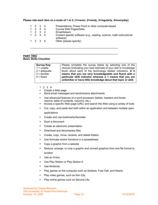Please rate each item on a scale of 1 to 5, (1=never, 2=rarely, 3=regularly, 4=everyday)

     1   2   3   4         Presentations, Power Point or other computer-based
     1   2   3   4         Course Web Pages/Sites
     1   2   3   4         Email/listserv
     1   2   3   4         Content specific software (e.g., reading, science, math instructional
                           software)
     1   2   3   4         Other (please specify)

     _____________________________________________________________

     _____________________________________________________________
PART TWO
Basic Skills Checklist

          Survey Key:            Please complete the survey below by selecting one of the
          1 = unable             choices (indicating your best estimate of your skill or knowledge
          2 = adequate           level) about each of the technology related indicators. A 4
          3 = familiar           means that you are very knowledgeable and fluent with a
          4 = fluent             particular skill indicator whereas a 1 means that you are
                                 unfamiliar or have little knowledge about that topic or skill.

             1 2 3 4
             • Create a Web page
             • Send email messages and send/receive attachments
             •   Use advanced features of a word processor (tables, headers and footer,
                 macros, table of contents, columns, etc.)
             •   Access a specific Web page (URL) and search the Web using a variety of tools
             •   Cut, copy, and paste text both within an application and between multiple open
                 applications
             •   Create and use bookmarks/favorites
             •   Scan a document
             •   Create an electronic presentation
             •   Download and decompress files
             •   Create, copy, move, rename, and delete folders
             •   Use formulas and/or functions in a spreadsheet
             •   Copy a graphic from a website
             •   Reduce, enlarge, or crop a graphic and convert graphics from one file format to
                 another
             •   Use an X-box.
             •   Use Play Station or Play Station II.
             •   Use Nintendo.
             •   Play games on the computer such as Solitaire, Free Cell, and Hearts.
             •   Play video games, such as Sim City.
             •   Play online games such as Second Life.


Authored by Chelse Benham
The University of Texas-Pan American
October 19, 2005                            Page 23                                   10/12/2010
 