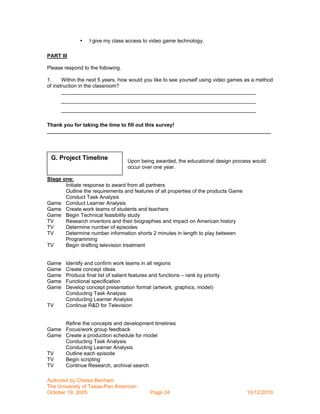 •   I give my class access to video game technology.

PART III

Please respond to the following.

1.     Within the next 5 years, how would you like to see yourself using video games as a method
of instruction in the classroom?
       ___________________________________________________________________
      ___________________________________________________________________
      ___________________________________________________________________

Thank you for taking the time to fill out this survey!
_____________________________________________________________________________




 G. Project Timeline                Upon being awarded, the educational design process would
                                    occur over one year.

Stage one:
       Initiate response to award from all partners
       Outline the requirements and features of all properties of the products Game
       Conduct Task Analysis
Game Conduct Learner Analysis
Game Create work teams of students and teachers
Game Begin Technical feasibility study
TV     Research inventors and their biographies and impact on American history
TV     Determine number of episodes
TV     Determine number information shorts 2 minutes in length to play between
       Programming
TV     Begin drafting television treatment


Game    Identify and confirm work teams in all regions
Game    Create concept ideas
Game    Produce final list of salient features and functions – rank by priority
Game    Functional specification
Game    Develop concept presentation format (artwork, graphics, model)
        Conducting Task Analysis
        Conducting Learner Analysis
TV      Continue R&D for Television


     Refine the concepts and development timelines
Game Focus/work group feedback
Game Create a production schedule for model
     Conducting Task Analysis
     Conducting Learner Analysis
TV   Outline each episode
TV   Begin scripting
TV   Continue Research, archival search

Authored by Chelse Benham
The University of Texas-Pan American
October 19, 2005                              Page 24                                 10/12/2010
 