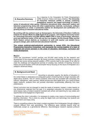 As a response to the Corporation for Public Broadcasting’s
  A. Executive Summary           (CPB) American History and Civics Initiative, The University
                                 of Texas-Pan American (UTPA) is actively combining
                                 pedagogical research and digital technology to create a
series of educational video games, interactive educational tools, classroom readers and
television programming along with other supplementary materials, curriculums, software
and applications to create a sustainable pipeline for development and certification of a
growing library of interactive educational media.

By working with key partners such as Gamescapers, the University of Southern California
Institute for Genetic Medicine (IGM) Digital N Art program, John Hopkins University Center
for Technology Education and PBS affiliate KMBH-TV60 in areas of technology, television,
print and interactive media, UTPA will use the Los Angeles, the Rio Grande Valley and the
North Eastern school districts as incubators to work with teacher and student focus
groups to design, plan, build and test educational materials.

This unique public/private/institutional partnership is named EPIC, the Educational
Programming Interactive Consortium, and represents the coming together of a team of
respected and proven pioneers in the areas of education, technology, curriculum and
media development.


Mission:
UTPA has commitment “in-kind” services and $10,000 seed money for the research and
development of the proposal narrative. By fusing curriculum content with technology to improve
national test scores among eleventh graders, UTPA commits itself to this project in an effort to
meet the challenge and educational promise of creating new methods of teaching American
history and social studies. UTPA will accomplish this by focusing on the issue of immigration as a
catalyst in American history.


 B. Background and Need
                                      According to education experts, the decline of education in
the United States is attributed to an antiquated system of teaching that no longer resonates with
digital savvy students. The 21st century students’ entire lives are inundated with computers, the
Internet, videogames, video cameras, cellular phones and other digital items. As a result of these
digital mediums, students think and process information fundamentally differently from their
predecessors.

School curriculum has not changed to meet the needs of students. Instead, it relies heavily on
one dimensional materials from the past. It is yesterday’s education for tomorrow’s students,
which leaves many of today’s students frustrated with school, and searching for new outlets and
opportunities to be engaged at a higher level.

To address the crisis in education, it is necessary to create a new means of communicating and
teaching information. This is done by using the digital tools and technology that students are
accustomed to and enjoy using.

There is compelling evidence that today’s student population from kindergarten through college is
uniquely different than past generations. The difference goes radically beyond what we
traditionally accept as a generational difference. Neurobiological research exposes profound

Authored by Chelse Benham
The University of Texas-Pan American
October 19, 2005                             Page 3                                   10/12/2010
 