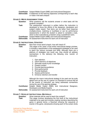 Contributor: Subject Matter Expert (SME) and Instructional Designers
       Deliverable: A statement of the learning objectives corresponding to each step
                    or node in the task analysis

S TAGE 5. W RITE A SSESSM ENT I TEMS
      Question:     What questions will the students answer or what tasks will the
                    students complete?
      Task:         The assessment instrument is written before the instruction is
                    developed to focus the efforts of the designers, developers and
                    subject matter expert. Test items can be either fixed response
                    (multiple-choice, matching or true/false) or can be performance
                    assessments in which the student is asked to complete a task,
                    which is then evaluated by a teacher using a predefined rubric.
      Contributor: Subject Matter Expert (SME) and Instructional Designers
      Deliverable: An assessment instrument for each unit of instruction

S TAGE 6. I NSTRUCTIONAL S TRATEGY
      Question:     Now that I know what to teach, how will I teach it?
      Task:         This stage is the ‘heart’ of the entire instructional design process.
                    It includes a specification of the pedagogical strategies to be used
                    to teach the various concepts and skills. Although there are a
                    plethora of strategies one could use, they should all address
                    (somewhere in the delivery) the following nine ‘events’ of
                    instruction:

                          1.   Gain attention
                          2.   Inform learner’s of objectives
                          3.   Stimulate recall of prior knowledge
                          4.   Present content
                          5.   Provide learning guidance
                          6.   Elicit performance
                          7.   Provide feedback
                          8.   Assess performance
                          9.   Enhance retention and transfer

                    Although the macro instructional strategy to be used can be quite
                    global such as the use of a game it is important to ensure that all
                    of the events of instruction are being addressed somewhere
                    during the use of the gaming strategy.
       Contributor: Subject Matter Expert (SME) and Instructional Designers;
                    Developers and Media Experts
       Deliverable: An assessment instrument for each unit of instruction

S TAGE 7. D EVELOP I NSTRUCTIONAL M ATERIALS
      Question:    What materials will be used to teach the content?
      Task:        This stage involves developing the first draft of the instructional
                   materials to be used and involves creating narrative describing the
                   game in general terms; a flowchart showing the sequence of
                   events in the game, storyboards showing each of the screen shots

Authored by Chelse Benham
The University of Texas-Pan American
October 19, 2005                          Page 30                             10/12/2010
 