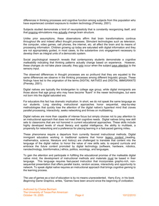 differences in thinking processes and cognitive function among subjects from this population who
have experienced constant exposure to modern technology (Prensky, 2001).

Subjects studied demonstrate a kind of neuroplasticity that is constantly reorganizing itself, and
that ongoing stimulations may actually change brain structure.

Unlike prior assumptions, these observations affirm that brain transformations continue
throughout life and indeed affect thought processes. Stimulant technologies such as television,
the computer, video games, cell phones, the internet, etc. all affect the brain and its means of
processing information. Children growing up today are saturated with digital information and they
are not appropriately guided, in most cases, to the substantive civic engagement necessary to
develop them as integral units of a democratic system.

Social psychological research reveals that contemporary students demonstrate a cognitive
malleability indicating that thinking patterns actually change based on experience. However,
these changes do not take place casually; they only occur when the subject pays attention to the
sensory input.

The observed differences in thought processes are so profound that they are equated to the
same differences we observe in the thinking processes among different linguistic groups. These
findings have led to the origination of the terms DIGITAL NATIVES and DIGITAL IMMIGRANTS
(Prensky, 2001).

Digital natives are typically the kindergarten to college age group, while digital immigrants are
those above that age group who may have become “fluent” in the newer technologies, but were
not born into the digital saturated era.

For educators this fact has dramatic implication. In short, we do not speak the same language as
our students. Long standing instructional approaches honor sequential, step-by-step
methodologies that quickly lose the attention of the digital native’s hypertext mind that craves
parallel processing, interactivity, seeks networking and thrives on multitasking.

Digital natives are more than capable of intense focus but simply choose not to pay attention to
an instructional approach that does not meet their cognitive needs. Digital natives bring new skill
sets to classrooms that are not honored in current educational approaches. These skills include
highly developed levels of visual literacy and spatial intelligence, the ability to multitask, a
propensity for networking and a preference for placing learning in a fast-paced gaming milieu.

These phenomena require a departure from currently favored instructional methods. Digital
immigrant educators working in traditional systems that honor legacy content (reading,
mathematics, science, literature and history) are challenged to translate that content into the
language of the digital native; to honor the value of new skills sets; to expand curricula and
embrace the future content promoted by digital technology (software, hardware, robotics,
nanotechnology, bioinformatics,) ethics, politics, sociology, and languages.

To gain the attention and participate in fulfilling the educational promise of the malleable digital
native mind, the development of instructional methods and materials must be based in their
language. This language requires fast-paced instruction that incorporates graphic-rich, non-
sequential presentation that offers parallel tracks, random access, interactivity and opportunity to
network. To speak digital native requires an instructional approach that brings cognitive gaming to
the learning process.

The use of games as a tool of education is by no means unprecedented. Harry Evry, in his book
Beginning Game Graphics, writes, “Games have been around since the beginning of civilization.


Authored by Chelse Benham
The University of Texas-Pan American
October 19, 2005                              Page 4                                    10/12/2010
 