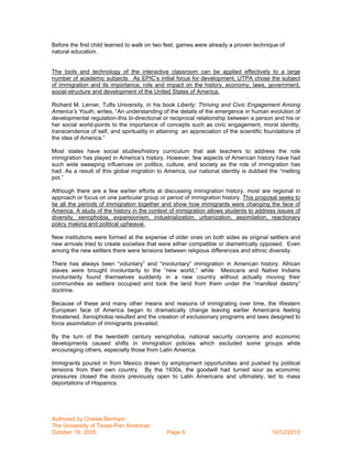 Before the first child learned to walk on two feet, games were already a proven technique of
natural education.


The tools and technology of the interactive classroom can be applied effectively to a large
number of academic subjects. As EPIC’s initial focus for development, UTPA chose the subject
of immigration and its importance, role and impact on the history, economy, laws, government,
social-structure and development of the United States of America.

Richard M. Lerner, Tufts University, in his book Liberty: Thriving and Civic Engagement Among
America’s Youth, writes, “An understanding of the details of the emergence in human evolution of
developmental regulation-this bi-directional or reciprocal relationship between a person and his or
her social world-points to the importance of concepts such as civic engagement, moral identity,
transcendence of self, and spirituality in attaining an appreciation of the scientific foundations of
the idea of America.”

Most states have social studies/history curriculum that ask teachers to address the role
immigration has played in America’s history. However, few aspects of American history have had
such wide sweeping influences on politics, culture, and society as the role of immigration has
had. As a result of this global migration to America, our national identity is dubbed the “melting
pot.”

Although there are a few earlier efforts at discussing immigration history, most are regional in
approach or focus on one particular group or period of immigration history. This proposal seeks to
tie all the periods of immigration together and show how immigrants were changing the face of
America. A study of the history in the context of immigration allows students to address issues of
diversity, xenophobia, expansionism, industrialization, urbanization, assimilation, reactionary
policy making and political upheaval.

New institutions were formed at the expense of older ones on both sides as original settlers and
new arrivals tried to create societies that were either compatible or diametrically opposed. Even
among the new settlers there were tensions between religious differences and ethnic diversity.

There has always been “voluntary” and “involuntary” immigration in American history. African
slaves were brought involuntarily to the “new world,” while Mexicans and Native Indians
involuntarily found themselves suddenly in a new country without actually moving their
communities as settlers occupied and took the land from them under the “manifest destiny”
doctrine.

Because of these and many other means and reasons of immigrating over time, the Western
European face of America began to dramatically change leaving earlier Americans feeling
threatened. Xenophobia resulted and the creation of exclusionary programs and laws designed to
force assimilation of immigrants prevailed.

By the turn of the twentieth century xenophobia, national security concerns and economic
developments caused shifts in immigration policies which excluded some groups while
encouraging others, especially those from Latin America.

Immigrants poured in from Mexico drawn by employment opportunities and pushed by political
tensions from their own country. By the 1930s, the goodwill had turned sour as economic
pressures closed the doors previously open to Latin Americans and ultimately, led to mass
deportations of Hispanics.




Authored by Chelse Benham
The University of Texas-Pan American
October 19, 2005                              Page 5                                     10/12/2010
 