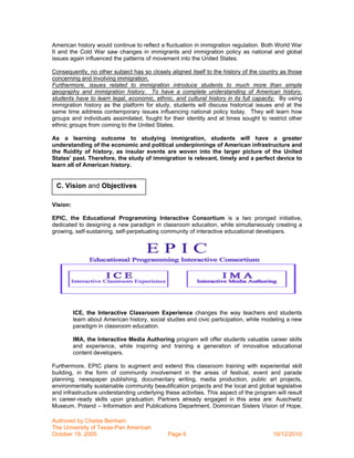 American history would continue to reflect a fluctuation in immigration regulation. Both World War
II and the Cold War saw changes in immigrants and immigration policy as national and global
issues again influenced the patterns of movement into the United States.

Consequently, no other subject has so closely aligned itself to the history of the country as those
concerning and involving immigration.
Furthermore, issues related to immigration introduce students to much more than simple
geography and immigration history. To have a complete understanding of American history,
students have to learn legal, economic, ethnic, and cultural history in its full capacity. By using
immigration history as the platform for study, students will discuss historical issues and at the
same time address contemporary issues influencing national policy today. They will learn how
groups and individuals assimilated, fought for their identity and at times sought to restrict other
ethnic groups from coming to the United States.

As a learning outcome to studying immigration, students will have a greater
understanding of the economic and political underpinnings of American infrastructure and
the fluidity of history, as insular events are woven into the larger picture of the United
States’ past. Therefore, the study of immigration is relevant, timely and a perfect device to
learn all of American history.


 C. Vision and Objectives

Vision:

EPIC, the Educational Programming Interactive Consortium is a two pronged initiative,
dedicated to designing a new paradigm in classroom education, while simultaneously creating a
growing, self-sustaining, self-perpetuating community of interactive educational developers.




          ICE, the Interactive Classroom Experience changes the way teachers and students
          learn about American history, social studies and civic participation, while modeling a new
          paradigm in classroom education.

          IMA, the Interactive Media Authoring program will offer students valuable career skills
          and experience, while inspiring and training a generation of innovative educational
          content developers.

Furthermore, EPIC plans to augment and extend this classroom training with experiential skill
building, in the form of community involvement in the areas of festival, event and parade
planning, newspaper publishing, documentary writing, media production, public art projects,
environmentally sustainable community beautification projects and the local and global legislative
and infrastructure understanding underlying these activities. This aspect of the program will result
in career-ready skills upon graduation. Partners already engaged in this area are: Auschwitz
Museum, Poland – Information and Publications Department, Dominican Sisters Vision of Hope,

Authored by Chelse Benham
The University of Texas-Pan American
October 19, 2005                               Page 6                                   10/12/2010
 