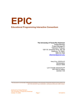 EPIC
Educational Programming Interactive Consortium




                                                          The University of Texas-Pan American
                                                                                  Chelse Benham
                                                                               Project Manager/PI
                                                                              Television Producer
                                                                1201 W. University Drive, AB 129
                                                                              Edinburg, TX 78541
                                                                                    956/316-7996
                                                                          cfbenham@panam.edu



                                                                                        Harry Evry, CEO/Co-PI
                                                                                                Gamescapers
                                                                                                 805/231-9096

                                                                               Lynn Crandall, Director/Co-PI
                                                                                       USC IGM Art Gallery
                                                                                              323/442-1144




This document is commercially confidential and proprietary to The University of Texas-Pan American and its partners. No
                                   part of this document may be distributed or reproduced without prior written consent.




Authored by Chelse Benham
The University of Texas-Pan American
October 19, 2005                                       Page 1                                            10/12/2010
 