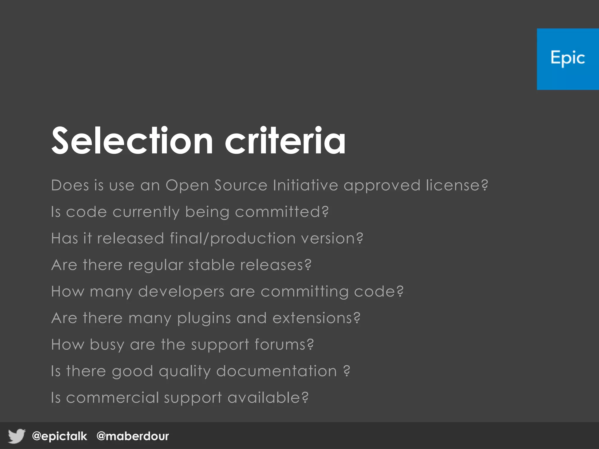 Selection criteria
Does is use an Open Source Initiative approved license?
Is code currently being committed?
Has it released final/production version?
Are there regular stable releases?
How many developers are committing code?
Are there many plugins and extensions?
How busy are the support forums?
Is there good quality documentation ?
Is commercial support available?
@epictalk @maberdour@epictalk @maberdour
 