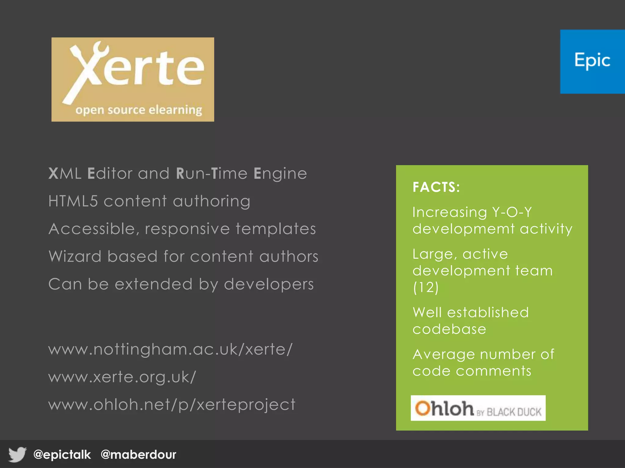 XML Editor and Run-Time Engine
HTML5 content authoring
Accessible, responsive templates
Wizard based for content authors
Can be extended by developers
www.nottingham.ac.uk/xerte/
www.xerte.org.uk/
www.ohloh.net/p/xerteproject
FACTS:
Increasing Y-O-Y
developmemt activity
Large, active
development team
(12)
Well established
codebase
Average number of
code comments
@epictalk @maberdour@epictalk @maberdour
 