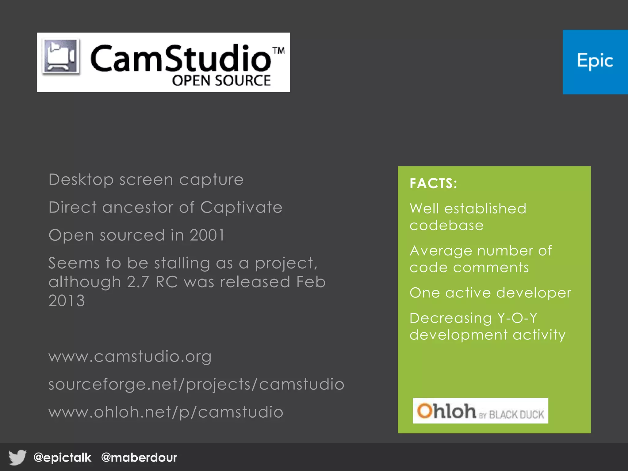 Desktop screen capture
Direct ancestor of Captivate
Open sourced in 2001
Seems to be stalling as a project,
although 2.7 RC was released Feb
2013
www.camstudio.org
sourceforge.net/projects/camstudio
www.ohloh.net/p/camstudio
FACTS:
Well established
codebase
Average number of
code comments
One active developer
Decreasing Y-O-Y
development activity
@epictalk @maberdour@epictalk @maberdour
 