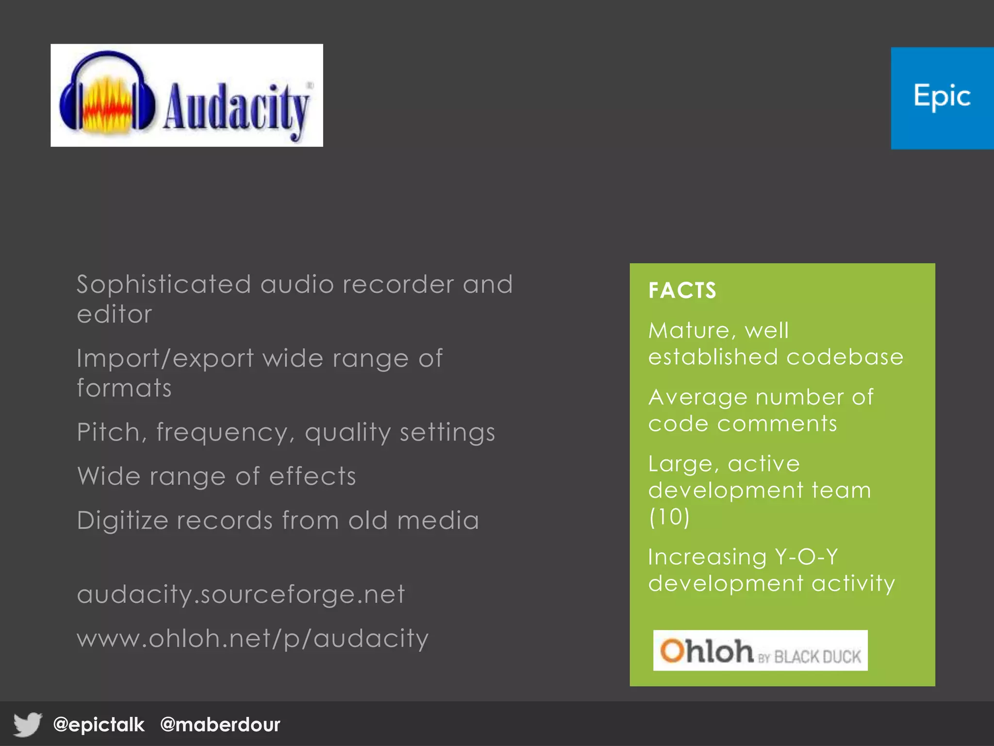 Sophisticated audio recorder and
editor
Import/export wide range of
formats
Pitch, frequency, quality settings
Wide range of effects
Digitize records from old media
audacity.sourceforge.net
www.ohloh.net/p/audacity
FACTS
Mature, well
established codebase
Average number of
code comments
Large, active
development team
(10)
Increasing Y-O-Y
development activity
@epictalk @maberdour@epictalk @maberdour
 