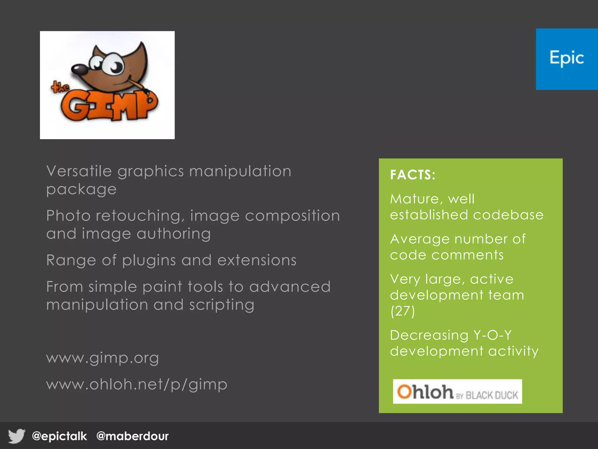 Versatile graphics manipulation
package
Photo retouching, image composition
and image authoring
Range of plugins and extensions
From simple paint tools to advanced
manipulation and scripting
www.gimp.org
www.ohloh.net/p/gimp
FACTS:
Mature, well
established codebase
Average number of
code comments
Very large, active
development team
(27)
Decreasing Y-O-Y
development activity
@epictalk @maberdour@epictalk @maberdour
 