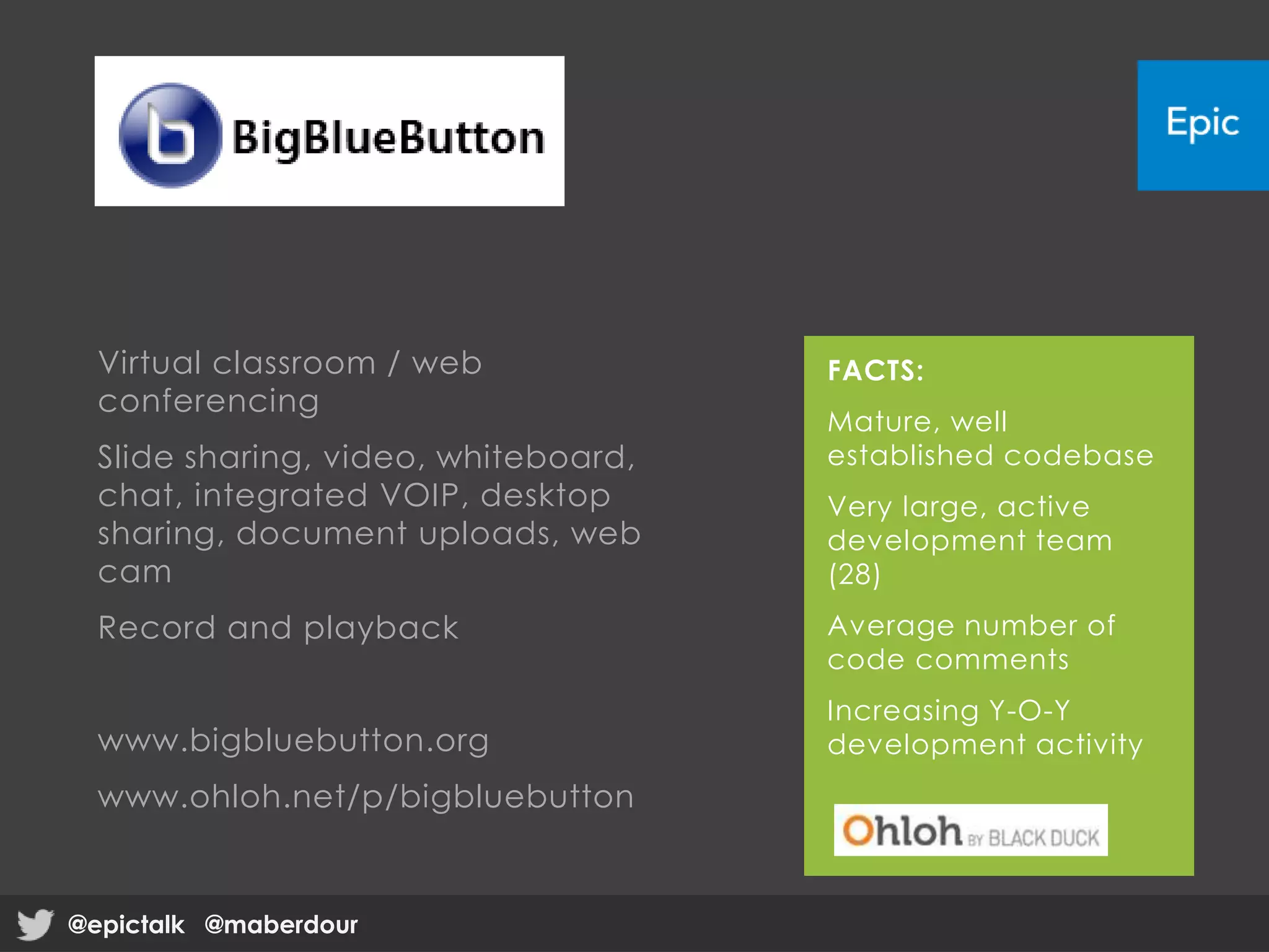 Virtual classroom / web
conferencing
Slide sharing, video, whiteboard,
chat, integrated VOIP, desktop
sharing, document uploads, web
cam
Record and playback
www.bigbluebutton.org
www.ohloh.net/p/bigbluebutton
FACTS:
Mature, well
established codebase
Very large, active
development team
(28)
Average number of
code comments
Increasing Y-O-Y
development activity
@epictalk @maberdour@epictalk @maberdour
 