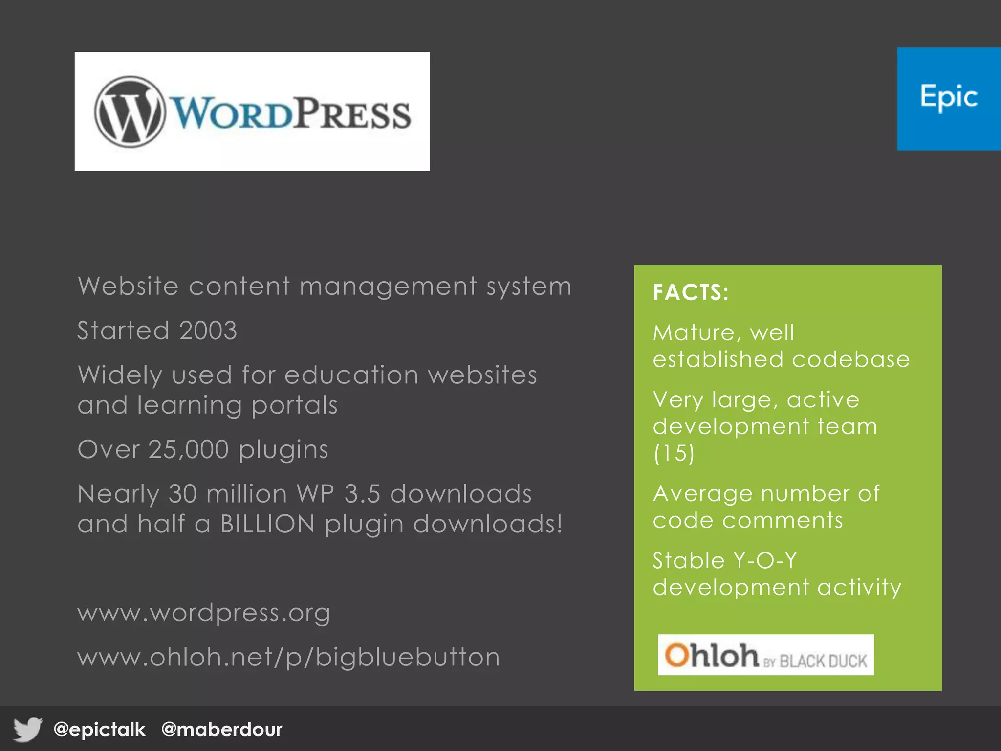 Website content management system
Started 2003
Widely used for education websites
and learning portals
Over 25,000 plugins
Nearly 30 million WP 3.5 downloads
and half a BILLION plugin downloads!
www.wordpress.org
www.ohloh.net/p/bigbluebutton
FACTS:
Mature, well
established codebase
Very large, active
development team
(15)
Average number of
code comments
Stable Y-O-Y
development activity
@epictalk @maberdour@epictalk @maberdour
 