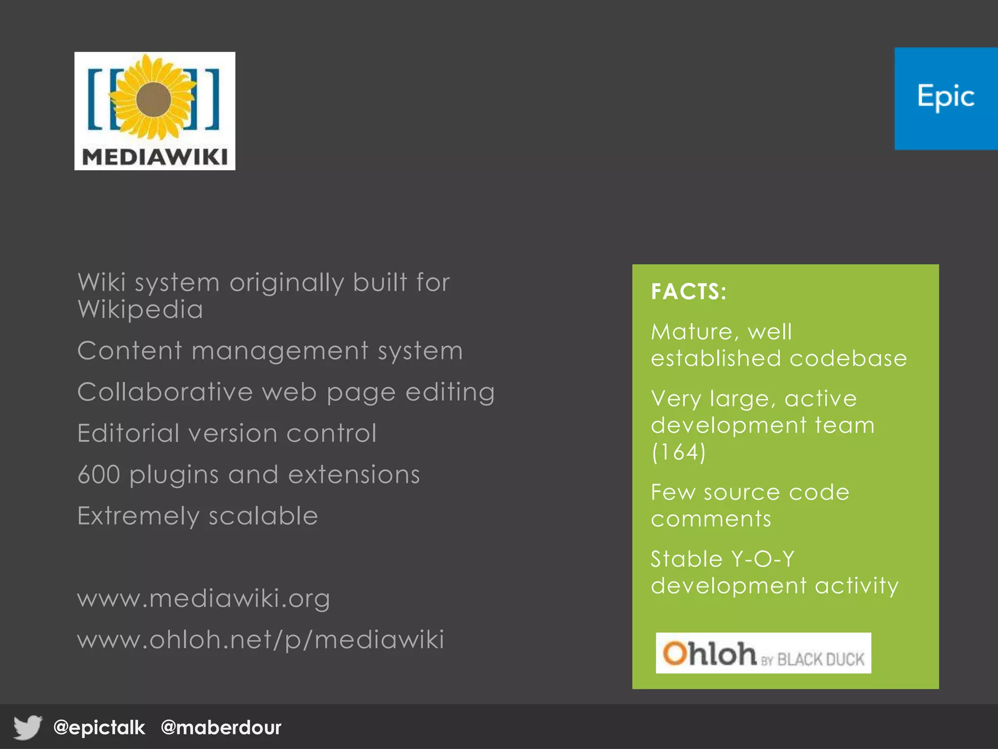 Wiki system originally built for
Wikipedia
Content management system
Collaborative web page editing
Editorial version control
600 plugins and extensions
Extremely scalable
www.mediawiki.org
www.ohloh.net/p/mediawiki
FACTS:
Mature, well
established codebase
Very large, active
development team
(164)
Few source code
comments
Stable Y-O-Y
development activity
@epictalk @maberdour@epictalk @maberdour
 