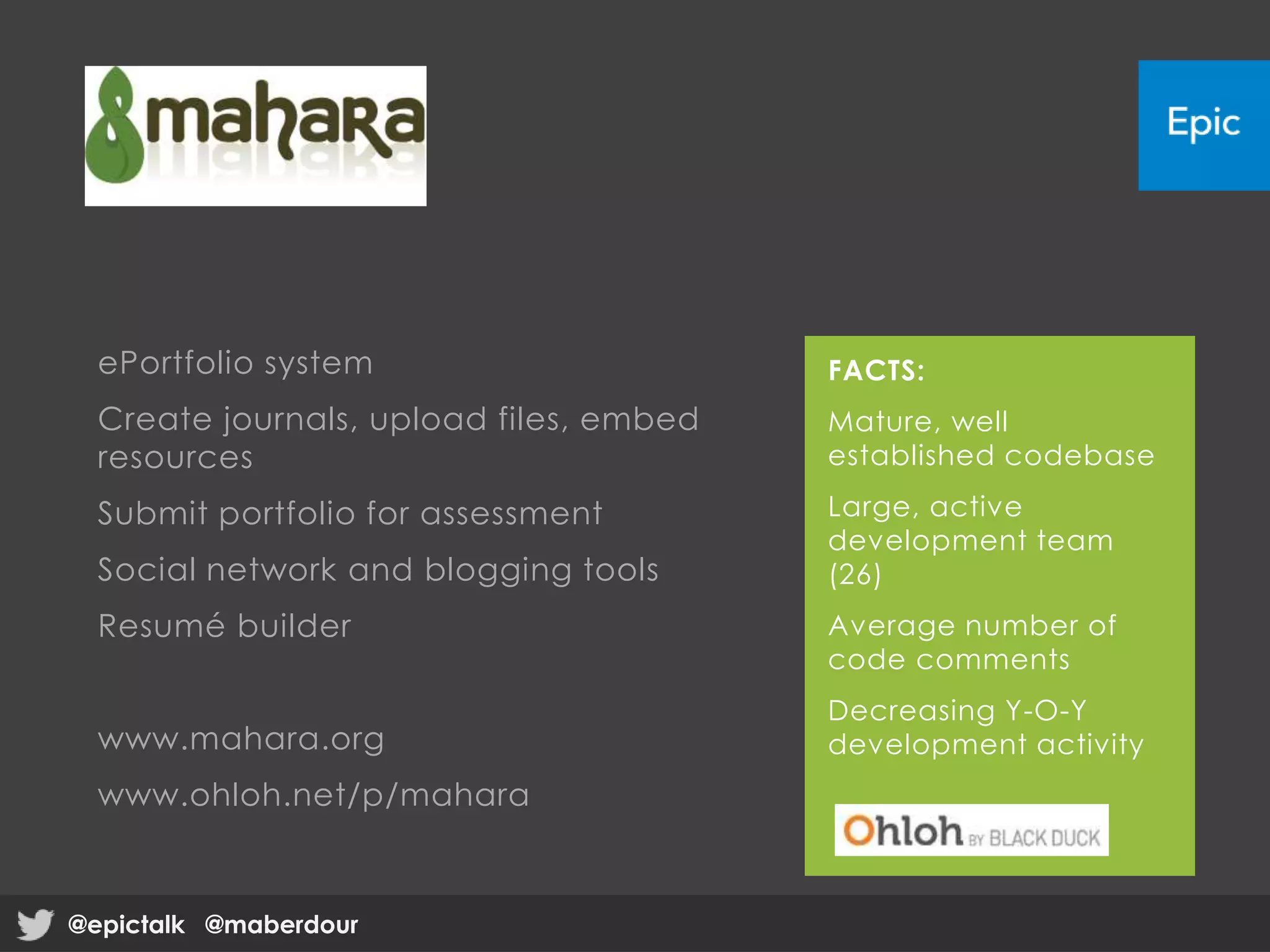 ePortfolio system
Create journals, upload files, embed
resources
Submit portfolio for assessment
Social network and blogging tools
Resumé builder
www.mahara.org
www.ohloh.net/p/mahara
FACTS:
Mature, well
established codebase
Large, active
development team
(26)
Average number of
code comments
Decreasing Y-O-Y
development activity
@epictalk @maberdour@epictalk @maberdour
 
