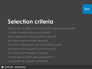 Selection criteria
Does is use an Open Source Initiative approved license?
Is code currently being committed?
Has it released final/production version?
Are there regular stable releases?
How many developers are committing code?
Are there many plugins and extensions?
How busy are the support forums?
Is there good quality documentation ?
Is commercial support available?
@epictalk @maberdour@epictalk @maberdour
 
