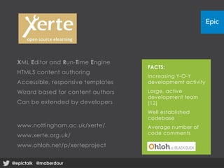 XML Editor and Run-Time Engine
HTML5 content authoring
Accessible, responsive templates
Wizard based for content authors
Can be extended by developers
www.nottingham.ac.uk/xerte/
www.xerte.org.uk/
www.ohloh.net/p/xerteproject
FACTS:
Increasing Y-O-Y
developmemt activity
Large, active
development team
(12)
Well established
codebase
Average number of
code comments
@epictalk @maberdour@epictalk @maberdour
 