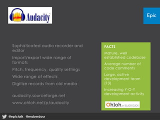 Sophisticated audio recorder and
editor
Import/export wide range of
formats
Pitch, frequency, quality settings
Wide range of effects
Digitize records from old media
audacity.sourceforge.net
www.ohloh.net/p/audacity
FACTS
Mature, well
established codebase
Average number of
code comments
Large, active
development team
(10)
Increasing Y-O-Y
development activity
@epictalk @maberdour@epictalk @maberdour
 
