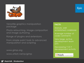 Versatile graphics manipulation
package
Photo retouching, image composition
and image authoring
Range of plugins and extensions
From simple paint tools to advanced
manipulation and scripting
www.gimp.org
www.ohloh.net/p/gimp
FACTS:
Mature, well
established codebase
Average number of
code comments
Very large, active
development team
(27)
Decreasing Y-O-Y
development activity
@epictalk @maberdour@epictalk @maberdour
 