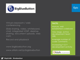 Virtual classroom / web
conferencing
Slide sharing, video, whiteboard,
chat, integrated VOIP, desktop
sharing, document uploads, web
cam
Record and playback
www.bigbluebutton.org
www.ohloh.net/p/bigbluebutton
FACTS:
Mature, well
established codebase
Very large, active
development team
(28)
Average number of
code comments
Increasing Y-O-Y
development activity
@epictalk @maberdour@epictalk @maberdour
 