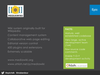 Wiki system originally built for
Wikipedia
Content management system
Collaborative web page editing
Editorial version control
600 plugins and extensions
Extremely scalable
www.mediawiki.org
www.ohloh.net/p/mediawiki
FACTS:
Mature, well
established codebase
Very large, active
development team
(164)
Few source code
comments
Stable Y-O-Y
development activity
@epictalk @maberdour@epictalk @maberdour
 