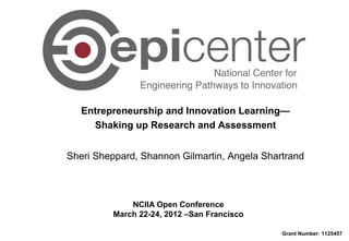 Entrepreneurship and Innovation Learning—
Shaking up Research and Assessment
NCIIA Open Conference
March 22-24, 2012 –San Francisco
Grant Number: 1125457
Sheri Sheppard, Shannon Gilmartin, Angela Shartrand
 