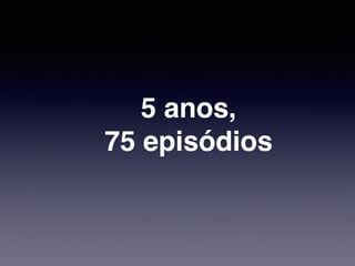 5 anos,!
75 episódios