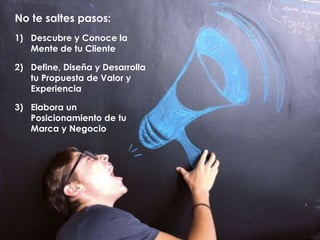 No te saltes pasos:
1) Descubre y Conoce la
Mente de tu Cliente
2) Define, Diseña y Desarrolla
tu Propuesta de Valor y
Experiencia
3) Elabora un
Posicionamiento de tu
Marca y Negocio
 