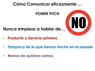 Nunca empiezo a hablar de…
• Producto o Servicio primero
Tampoco• de lo que hemos hecho en el pasado
Menos• de quiénes somos
Cómo Comunicar eficazmente …
POWER PITCH
 