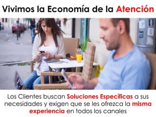 Vivimos la Economía de la Atención
Los Clientes buscan Soluciones Específicas a sus
necesidades y exigen que se les ofrezca la misma
experiencia en todos los canales
 