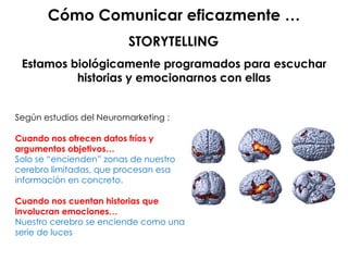 Cómo Comunicar eficazmente …
Estamos biológicamente programados para escuchar
historias y emocionarnos con ellas
Según estudios del Neuromarketing :
Cuando nos ofrecen datos fríos y
argumentos objetivos…
Solo se “encienden” zonas de nuestro
cerebro limitadas, que procesan esa
información en concreto.
Cuando nos cuentan historias que
involucran emociones…
Nuestro cerebro se enciende como una
serie de luces
STORYTELLING
 