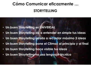 Cómo Comunicar eficazmente …
STORYTELLING
• Un buen Storytelling es UNIVERSAL
• Un buen Storytelling da a entender en simple tus Ideas
• Un buen Storytelling ayuda a recordar máximo 3 ideas
• Un buen Storytelling pone el Climax al principio y al final
• Un buen Storytelling hace visible tus ideas
• Un buen Stroytelling no usa lenguaje técnico
 