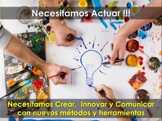 Necesitamos Actuar !!!
Necesitamos Crear, Innovar y Comunicar
con nuevos métodos y herramientas
 